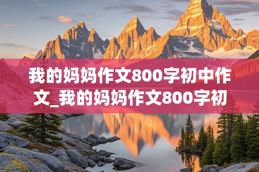 我的妈妈作文800字初中作文_我的妈妈作文800字初中作文记叙文