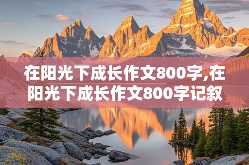 在阳光下成长作文800字,在阳光下成长作文800字记叙文