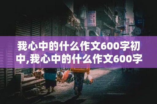 我心中的什么作文600字初中,我心中的什么作文600字初中生