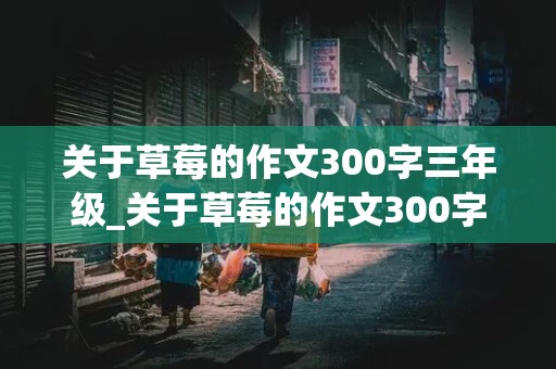 关于草莓的作文300字三年级_关于草莓的作文300字三年级仿写我爱故乡的杨梅