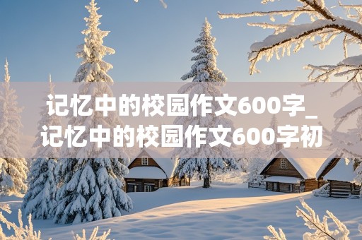 记忆中的校园作文600字_记忆中的校园作文600字初一