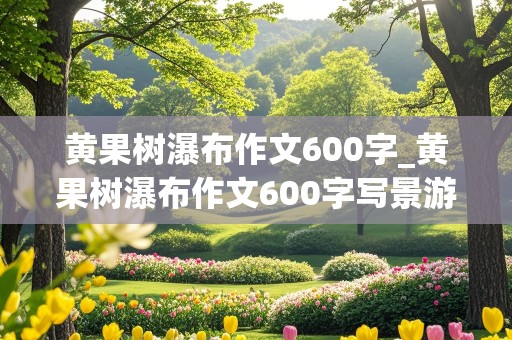 黄果树瀑布作文600字_黄果树瀑布作文600字写景游记