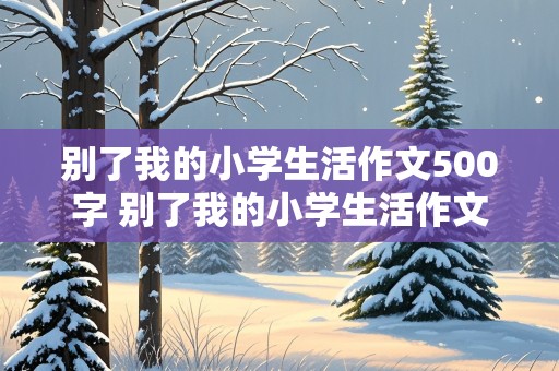 别了我的小学生活作文500字 别了我的小学生活作文500字六年级