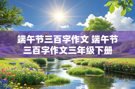 端午节三百字作文 端午节三百字作文三年级下册