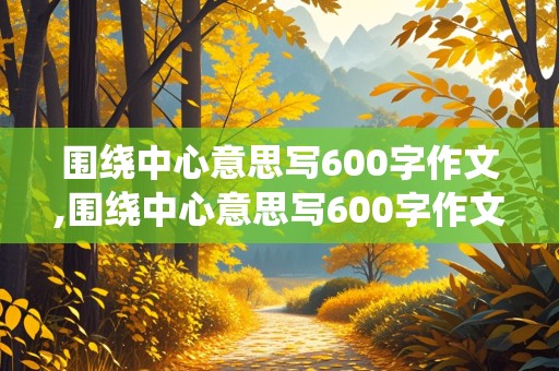 围绕中心意思写600字作文,围绕中心意思写600字作文六年级