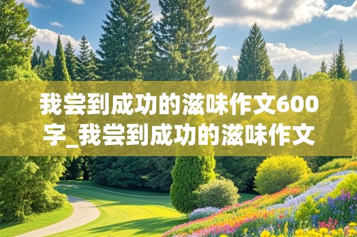 我尝到成功的滋味作文600字_我尝到成功的滋味作文600字做饭