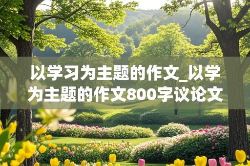 以学习为主题的作文_以学为主题的作文800字议论文