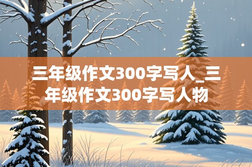 三年级作文300字写人_三年级作文300字写人物