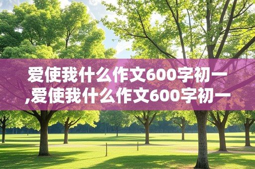 爱使我什么作文600字初一,爱使我什么作文600字初一年级