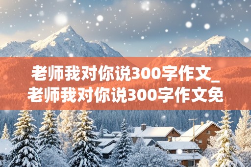 老师我对你说300字作文_老师我对你说300字作文免费