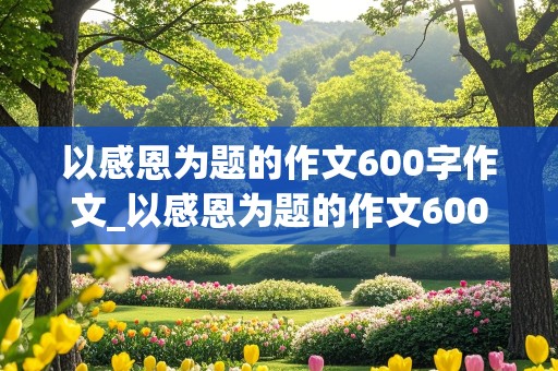 以感恩为题的作文600字作文_以感恩为题的作文600字作文初中