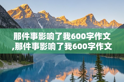 那件事影响了我600字作文,那件事影响了我600字作文初中