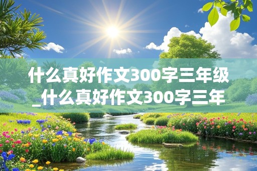 什么真好作文300字三年级_什么真好作文300字三年级下册