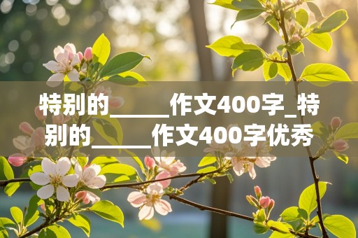 特别的_____作文400字_特别的_____作文400字优秀