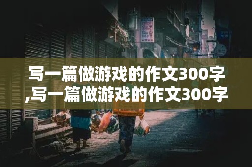 写一篇做游戏的作文300字,写一篇做游戏的作文300字左右