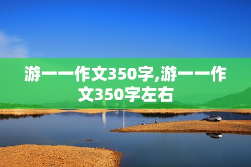 游一一作文350字,游一一作文350字左右