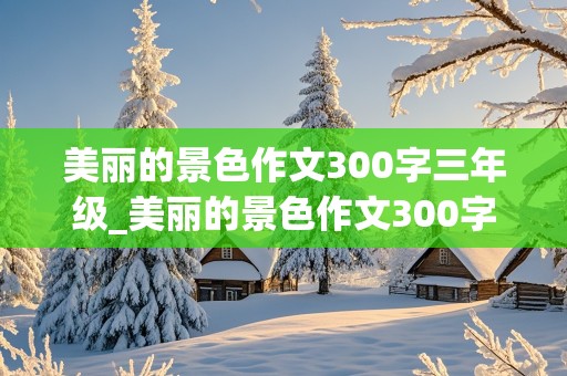 美丽的景色作文300字三年级_美丽的景色作文300字三年级的作文