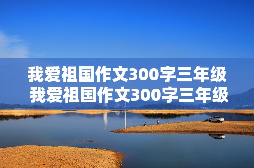 我爱祖国作文300字三年级 我爱祖国作文300字三年级作文