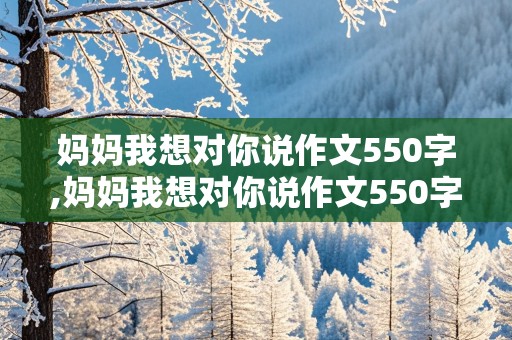 妈妈我想对你说作文550字,妈妈我想对你说作文550字书信格式