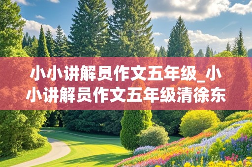 小小讲解员作文五年级_小小讲解员作文五年级清徐东湖200字