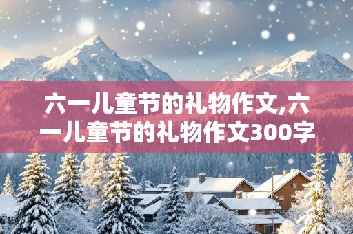 六一儿童节的礼物作文,六一儿童节的礼物作文300字