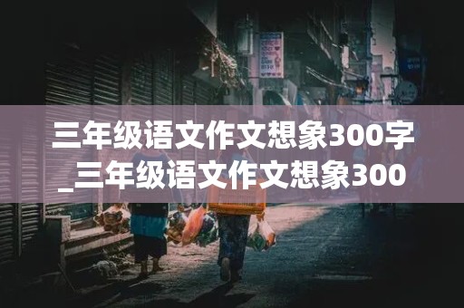 三年级语文作文想象300字_三年级语文作文想象300字左右