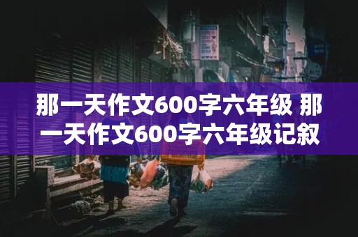 那一天作文600字六年级 那一天作文600字六年级记叙文