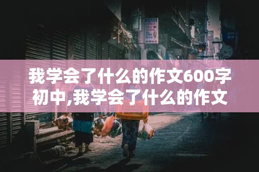 我学会了什么的作文600字初中,我学会了什么的作文600字初中生