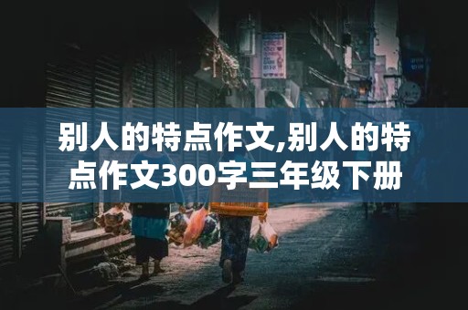 别人的特点作文,别人的特点作文300字三年级下册