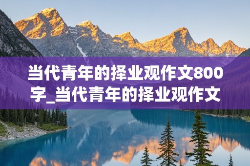 当代青年的择业观作文800字_当代青年的择业观作文800字怎么写