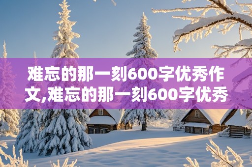 难忘的那一刻600字优秀作文,难忘的那一刻600字优秀作文初一