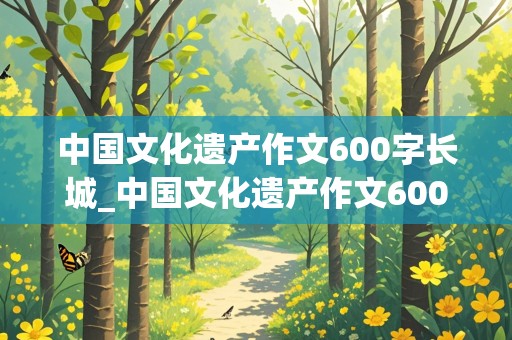 中国文化遗产作文600字长城_中国文化遗产作文600字长城免费