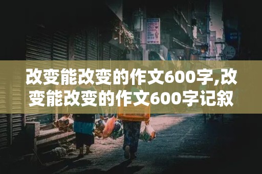 改变能改变的作文600字,改变能改变的作文600字记叙文