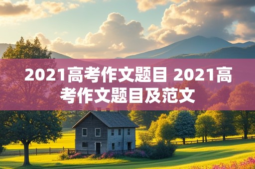 2021高考作文题目 2021高考作文题目及范文