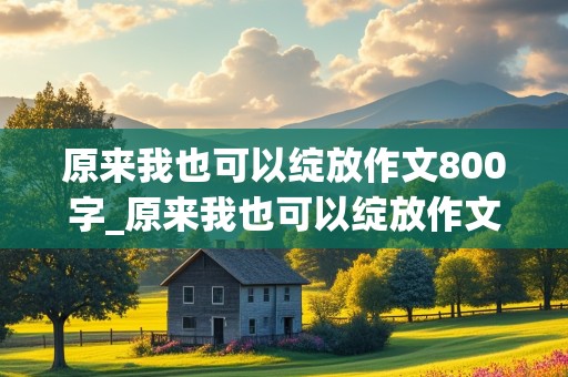 原来我也可以绽放作文800字_原来我也可以绽放作文800字初中