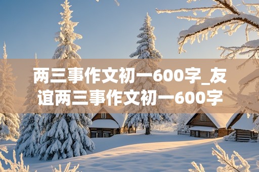 两三事作文初一600字_友谊两三事作文初一600字