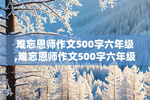 难忘恩师作文500字六年级,难忘恩师作文500字六年级精彩开头