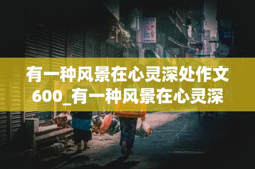 有一种风景在心灵深处作文600_有一种风景在心灵深处作文600字