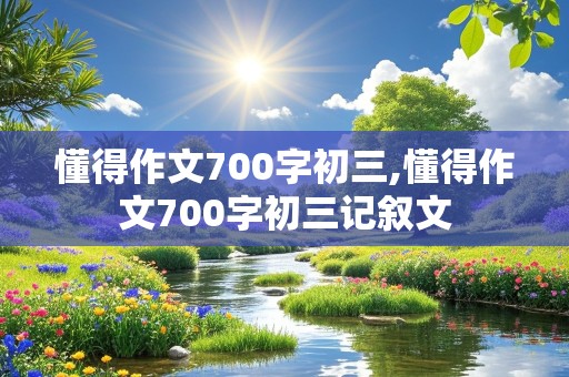 懂得作文700字初三,懂得作文700字初三记叙文