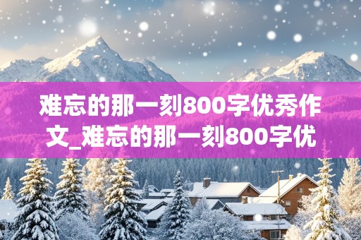 难忘的那一刻800字优秀作文_难忘的那一刻800字优秀作文初一