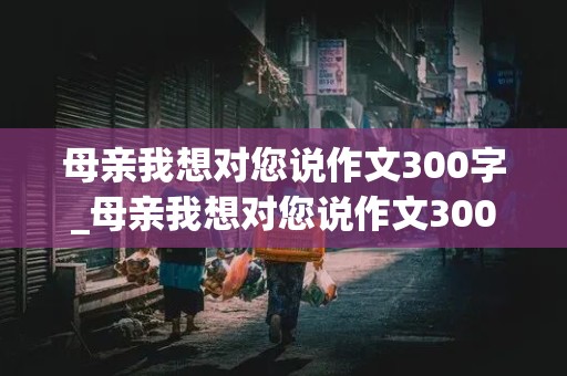 母亲我想对您说作文300字_母亲我想对您说作文300字怎么写