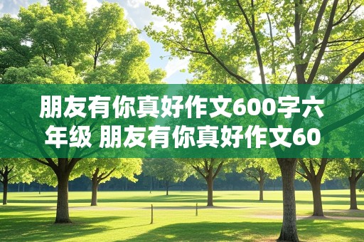 朋友有你真好作文600字六年级 朋友有你真好作文600字六年级范文