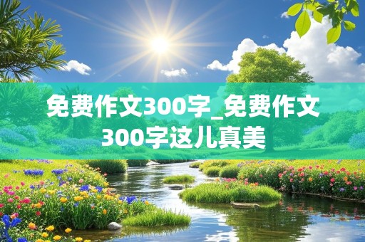 免费作文300字_免费作文300字这儿真美