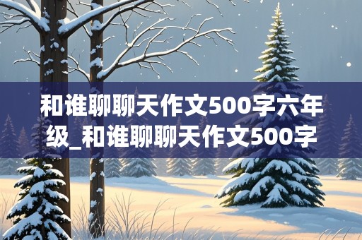 和谁聊聊天作文500字六年级_和谁聊聊天作文500字六年级作文