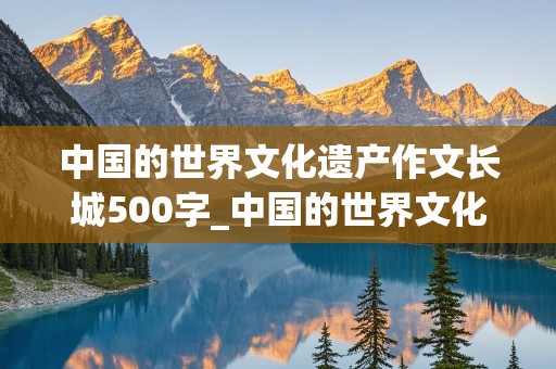 中国的世界文化遗产作文长城500字_中国的世界文化遗产作文长城500字免费