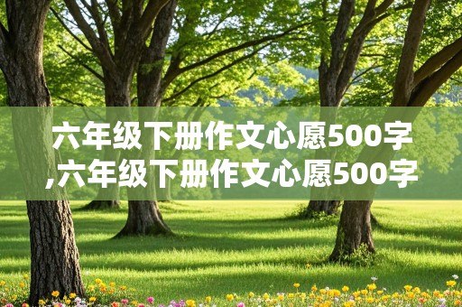 六年级下册作文心愿500字,六年级下册作文心愿500字怎么写