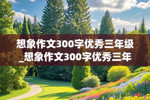 想象作文300字优秀三年级_想象作文300字优秀三年级下册篇