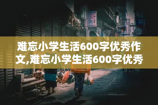 难忘小学生活600字优秀作文,难忘小学生活600字优秀作文免费