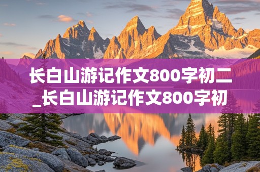 长白山游记作文800字初二_长白山游记作文800字初二上册