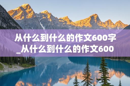 从什么到什么的作文600字_从什么到什么的作文600字初中作文